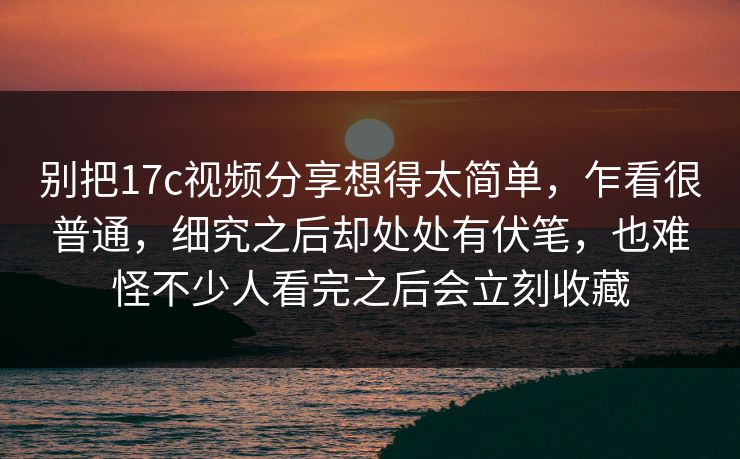 别把17c视频分享想得太简单，乍看很普通，细究之后却处处有伏笔，也难怪不少人看完之后会立刻收藏