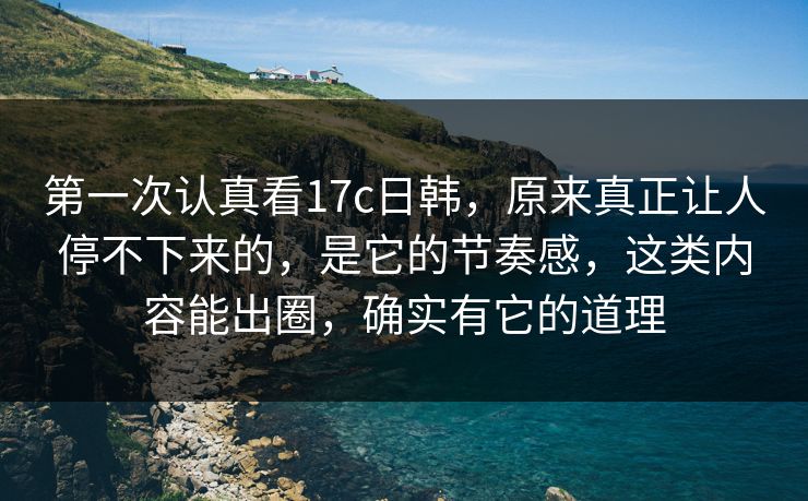 第一次认真看17c日韩，原来真正让人停不下来的，是它的节奏感，这类内容能出圈，确实有它的道理