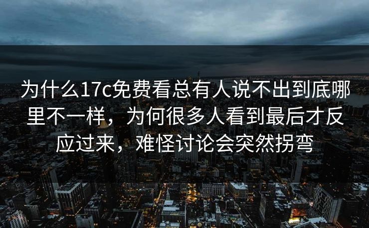 为什么17c免费看总有人说不出到底哪里不一样,为何很多人看到最后才反应过来,难怪讨论会突然拐弯 为什么17c免费看总有人说不出到底哪里不一样,为何很多人看到最后才反应过来,难怪讨论会突然拐弯