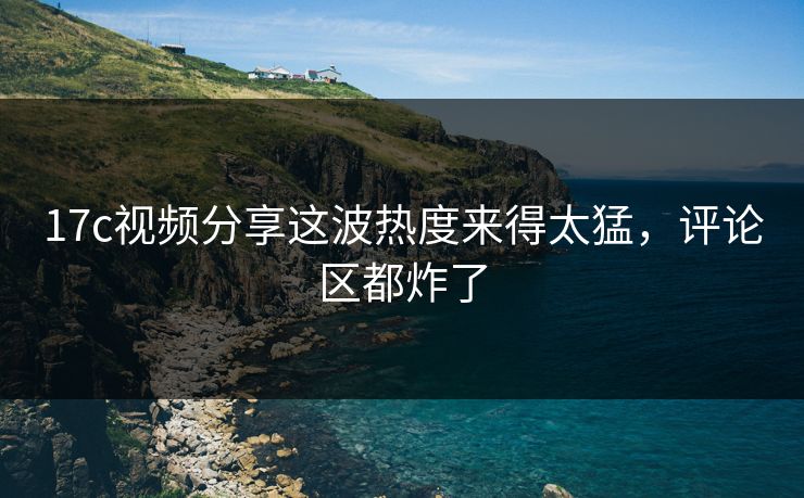 17c视频分享这波热度来得太猛，评论区都炸了