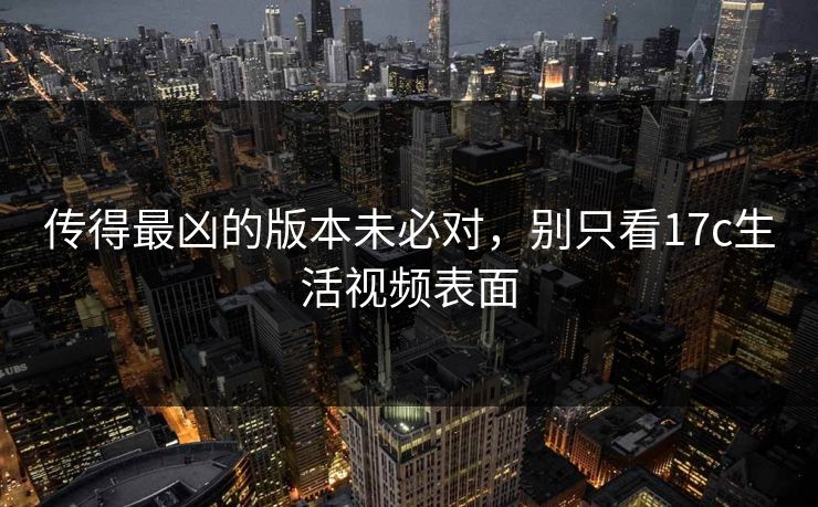 传得最凶的版本未必对，别只看17c生活视频表面