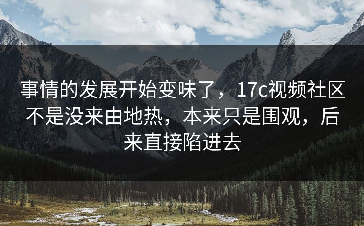 事情的发展开始变味了，17c视频社区不是没来由地热，本来只是围观，后来直接陷进去