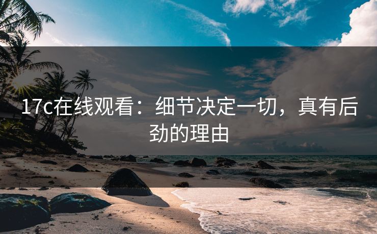 17c在线观看：细节决定一切，真有后劲的理由