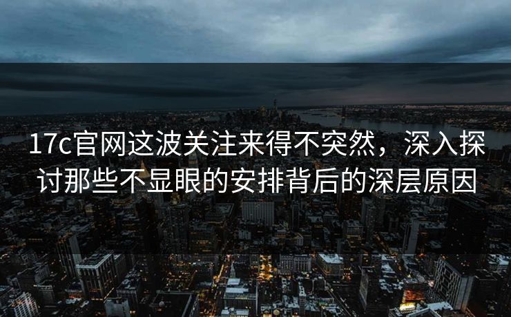 17c官网这波关注来得不突然，深入探讨那些不显眼的安排背后的深层原因