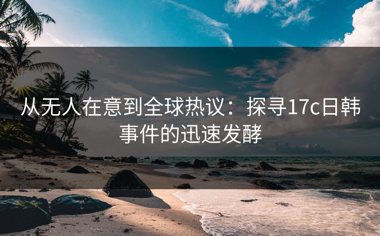 从无人在意到全球热议：探寻17c日韩事件的迅速发酵