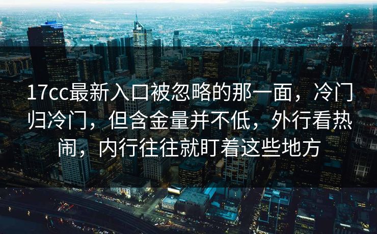 17cc最新入口被忽略的那一面，冷门归冷门，但含金量并不低，外行看热闹，内行往往就盯着这些地方