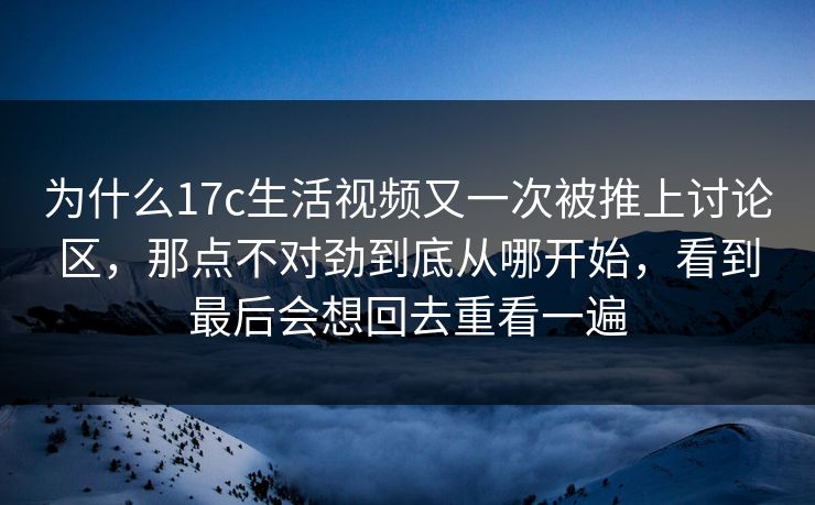 为什么17c生活视频又一次被推上讨论区,那点不对劲到底从哪开始,看到最后会想回去重看一遍 为什么17c生活视频又一次被推上讨论区,那点不对劲到底从哪开始,看到最后会想回去重看一遍