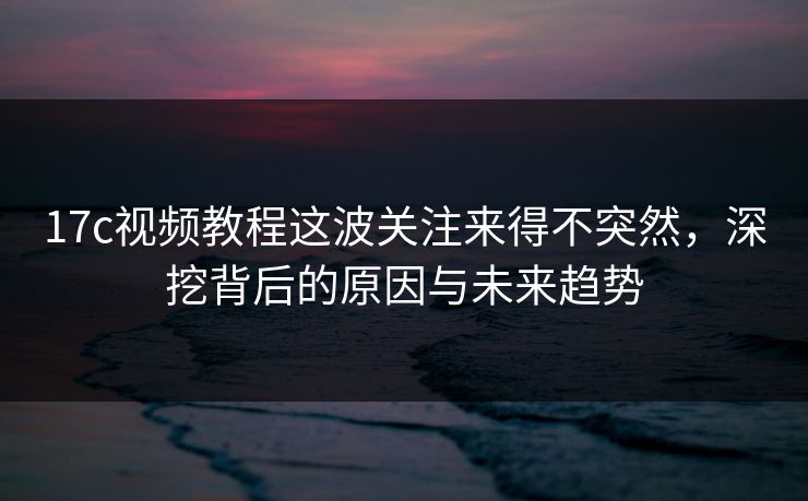 17c视频教程这波关注来得不突然，深挖背后的原因与未来趋势