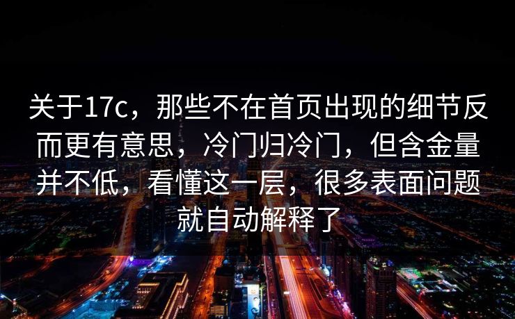 关于17c,那些不在首页出现的细节反而更有意思,冷门归冷门,但含金量并不低,看懂这一层,很多表面问题就自动解释了 关于17c,那些不在首页出现的细节反而更有意思,冷门归冷门,但含金量并不低,看懂这一层,很多表面问题就自动解释了