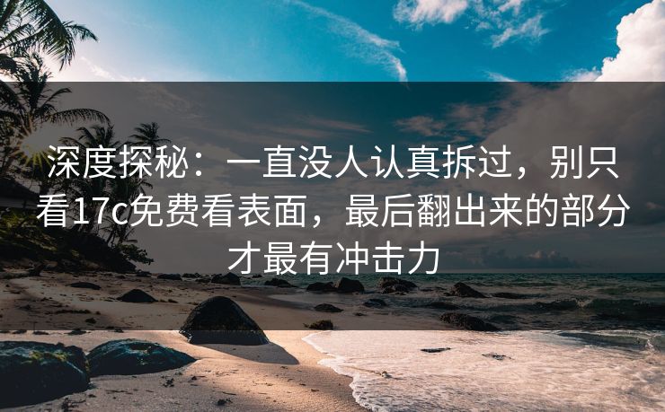 深度探秘:一直没人认真拆过,别只看17c免费看表面,最后翻出来的部分才最有冲击力 深度探秘:一直没人认真拆过,别只看17c免费看表面,最后翻出来的部分才最有冲击力