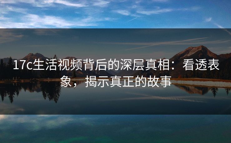 17c生活视频背后的深层真相：看透表象，揭示真正的故事