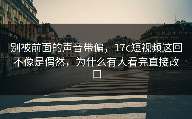 别被前面的声音带偏，17c短视频这回不像是偶然，为什么有人看完直接改口