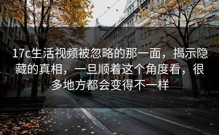 17c生活视频被忽略的那一面,揭示隐藏的真相,一旦顺着这个角度看,很多地方都会变得不一样 17c生活视频被忽略的那一面,揭示隐藏的真相,一旦顺着这个角度看,很多地方都会变得不一样