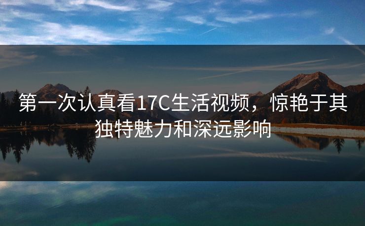 第一次认真看17C生活视频,惊艳于其独特魅力和深远影响 第一次认真看17C生活视频,惊艳于其独特魅力和深远影响