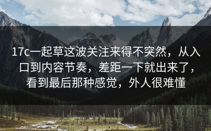 17c一起草这波关注来得不突然,从入口到内容节奏,差距一下就出来了,看到最后那种感觉,外人很难懂 17c一起草这波关注来得不突然,从入口到内容节奏,差距一下就出来了,看到最后那种感觉,外人很难懂
