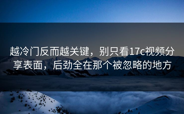 越冷门反而越关键，别只看17c视频分享表面，后劲全在那个被忽略的地方
