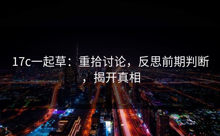 17c一起草:重拾讨论,反思前期判断,揭开真相 17c一起草:重拾讨论,反思前期判断,揭开真相