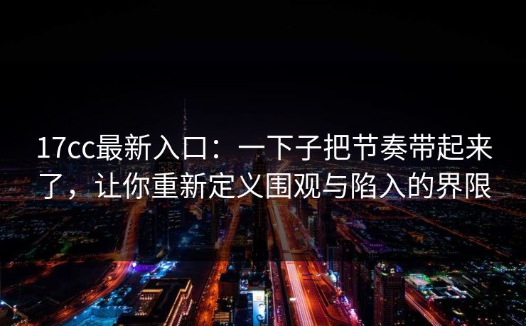 17cc最新入口：一下子把节奏带起来了，让你重新定义围观与陷入的界限