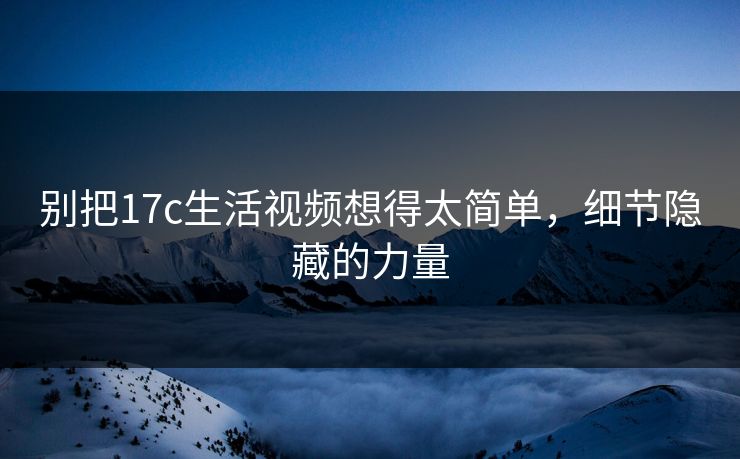 别把17c生活视频想得太简单，细节隐藏的力量