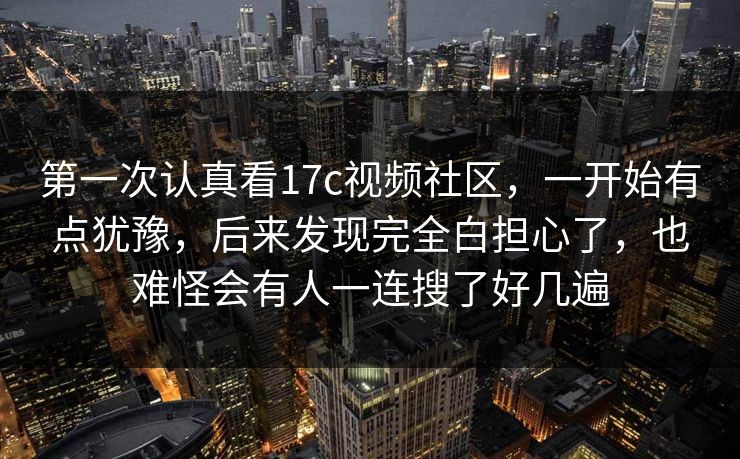 第一次认真看17c视频社区,一开始有点犹豫,后来发现完全白担心了,也难怪会有人一连搜了好几遍 第一次认真看17c视频社区,一开始有点犹豫,后来发现完全白担心了,也难怪会有人一连搜了好几遍