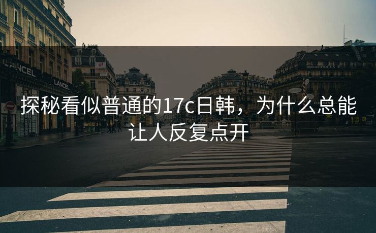 探秘看似普通的17c日韩,为什么总能让人反复点开 探秘看似普通的17c日韩,为什么总能让人反复点开