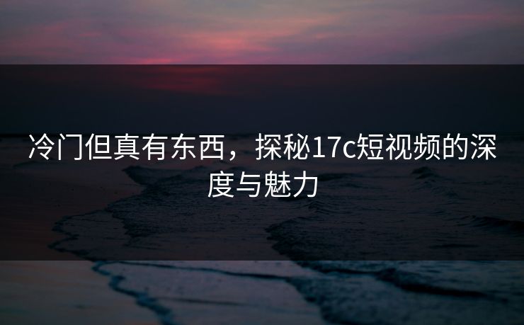 冷门但真有东西,探秘17c短视频的深度与魅力 冷门但真有东西,探秘17c短视频的深度与魅力