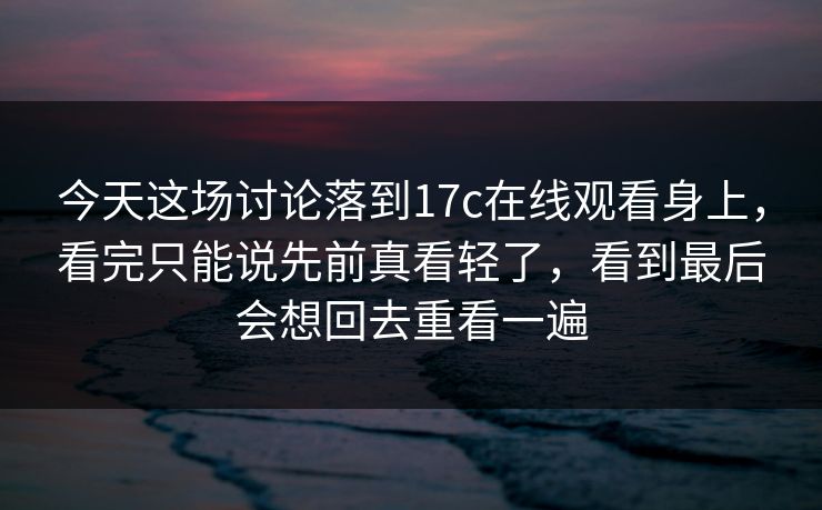 今天这场讨论落到17c在线观看身上，看完只能说先前真看轻了，看到最后会想回去重看一遍