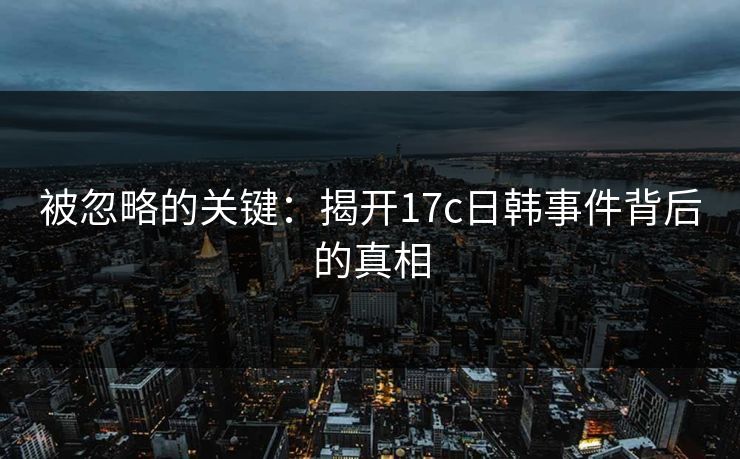 被忽略的关键:揭开17c日韩事件背后的真相 被忽略的关键:揭开17c日韩事件背后的真相