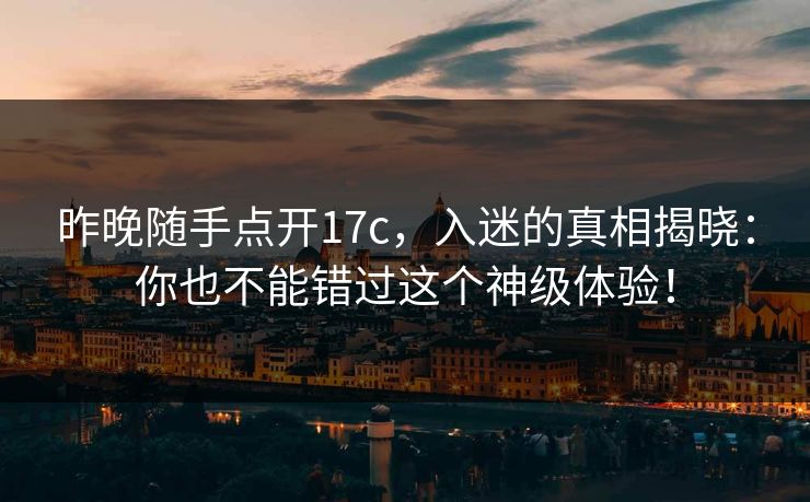 昨晚随手点开17c，入迷的真相揭晓：你也不能错过这个神级体验！