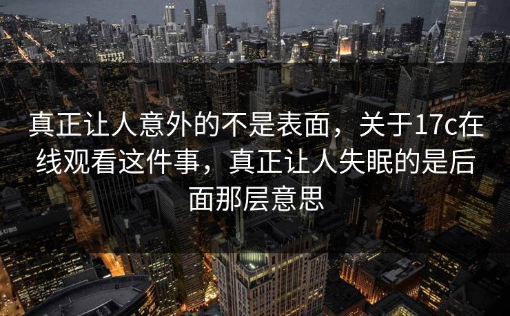 真正让人意外的不是表面,关于17c在线观看这件事,真正让人失眠的是后面那层意思 真正让人意外的不是表面,关于17c在线观看这件事,真正让人失眠的是后面那层意思