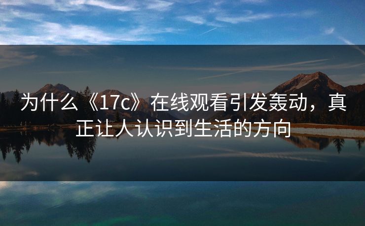 为什么《17c》在线观看引发轰动，真正让人认识到生活的方向