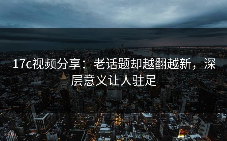 17c视频分享:老话题却越翻越新,深层意义让人驻足 17c视频分享:老话题却越翻越新,深层意义让人驻足