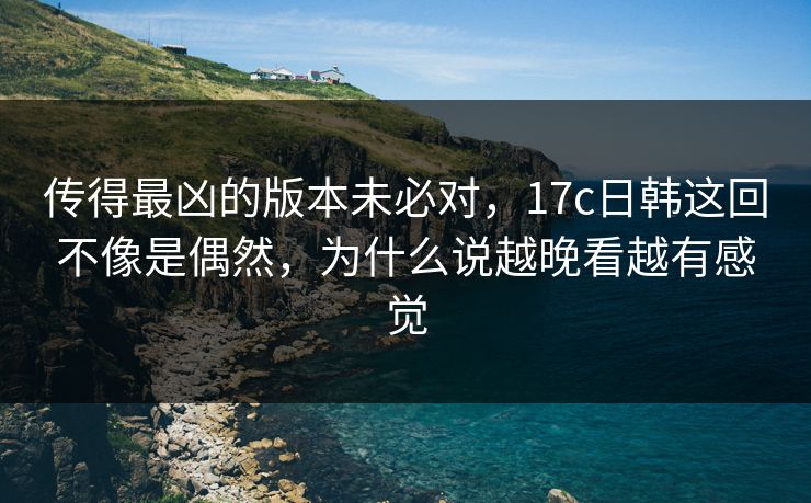 传得最凶的版本未必对，17c日韩这回不像是偶然，为什么说越晚看越有感觉