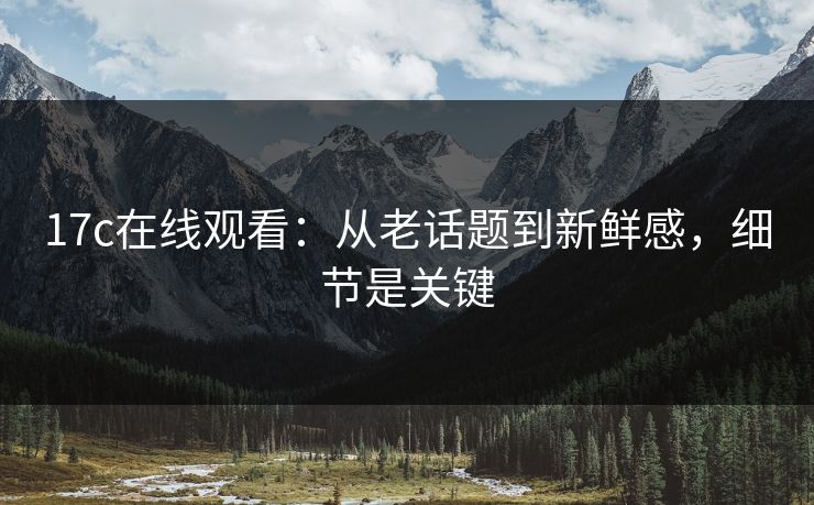 17c在线观看:从老话题到新鲜感,细节是关键 17c在线观看:从老话题到新鲜感,细节是关键