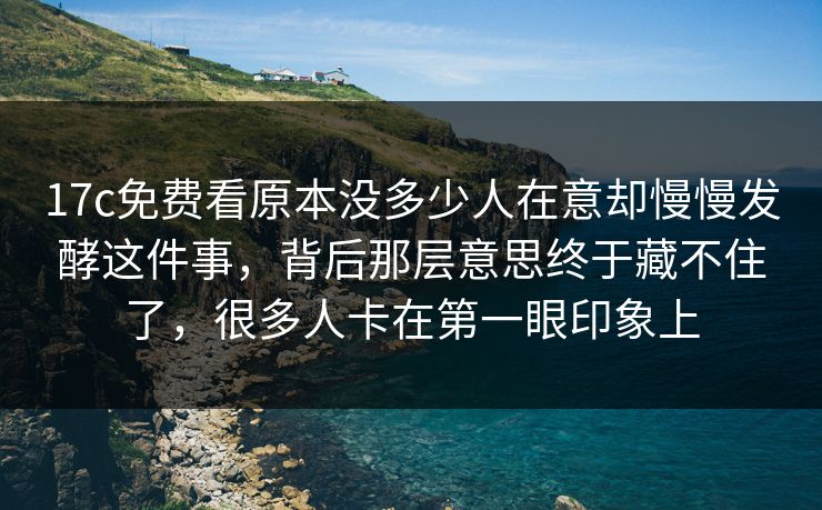 17c免费看原本没多少人在意却慢慢发酵这件事，背后那层意思终于藏不住了，很多人卡在第一眼印象上
