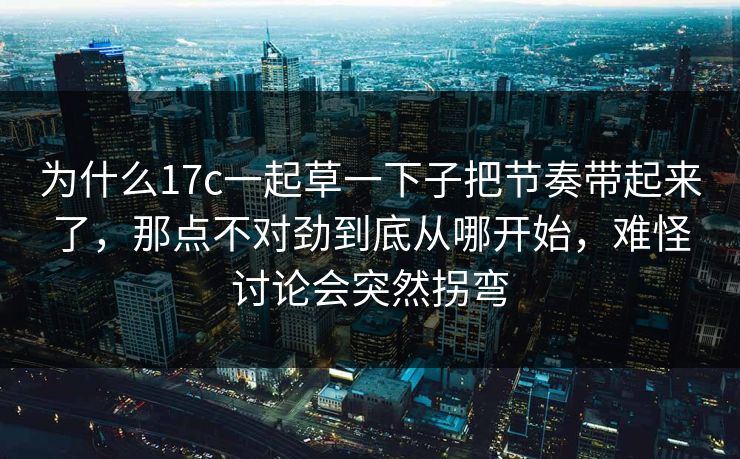 为什么17c一起草一下子把节奏带起来了，那点不对劲到底从哪开始，难怪讨论会突然拐弯