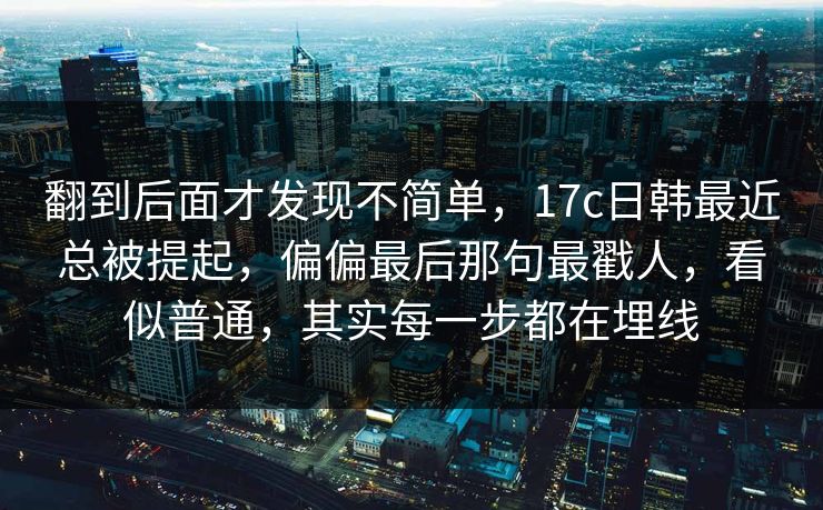 翻到后面才发现不简单,17c日韩最近总被提起,偏偏最后那句最戳人,看似普通,其实每一步都在埋线 翻到后面才发现不简单,17c日韩最近总被提起,偏偏最后那句最戳人,看似普通,其实每一步都在埋线