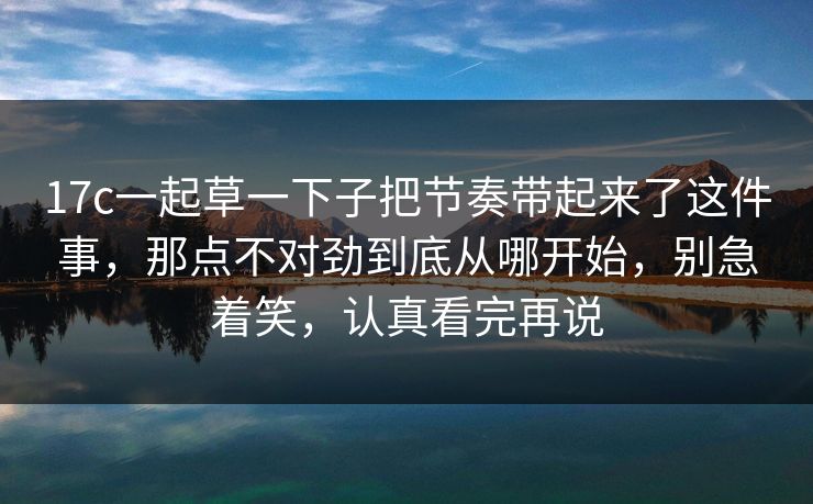 17c一起草一下子把节奏带起来了这件事,那点不对劲到底从哪开始,别急着笑,认真看完再说 17c一起草一下子把节奏带起来了这件事,那点不对劲到底从哪开始,别急着笑,认真看完再说