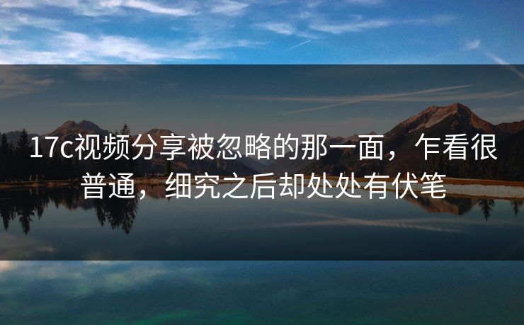 17c视频分享被忽略的那一面，乍看很普通，细究之后却处处有伏笔