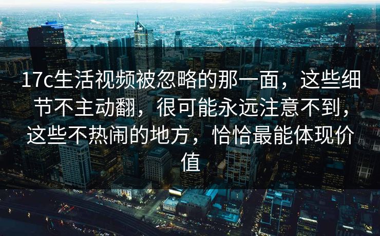 17c生活视频被忽略的那一面，这些细节不主动翻，很可能永远注意不到，这些不热闹的地方，恰恰最能体现价值