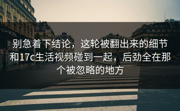 别急着下结论，这轮被翻出来的细节和17c生活视频碰到一起，后劲全在那个被忽略的地方