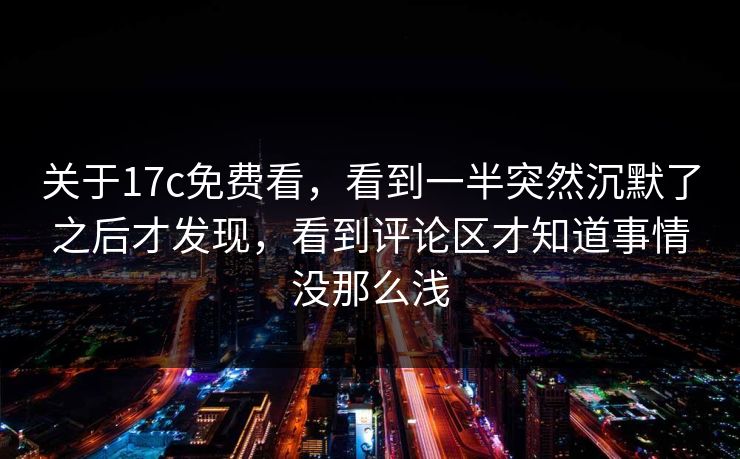 关于17c免费看，看到一半突然沉默了之后才发现，看到评论区才知道事情没那么浅