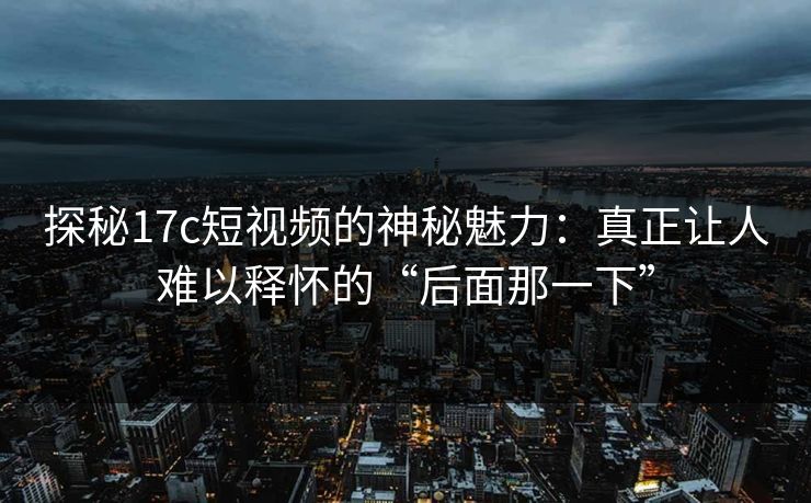 探秘17c短视频的神秘魅力:真正让人难以释怀的“后面那一下” 探秘17c短视频的神秘魅力:真正让人难以释怀的“后面那一下”