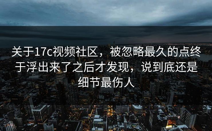 关于17c视频社区，被忽略最久的点终于浮出来了之后才发现，说到底还是细节最伤人