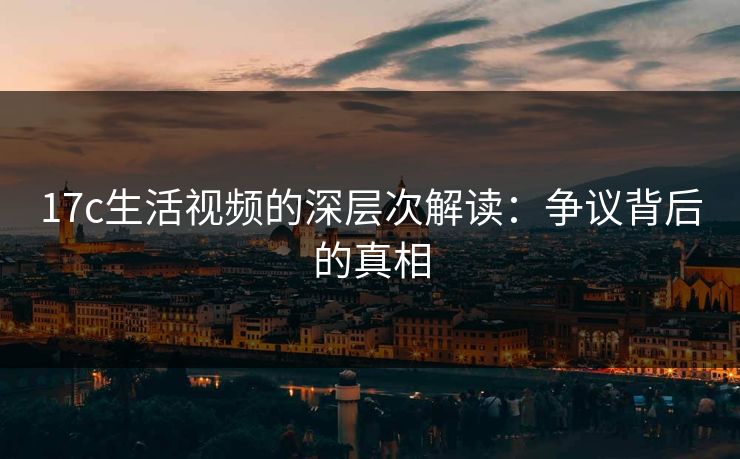 17c生活视频的深层次解读:争议背后的真相 17c生活视频的深层次解读:争议背后的真相