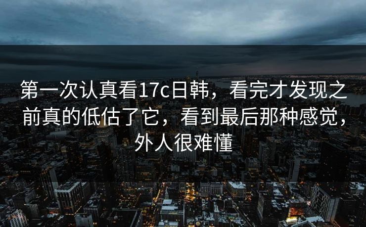 第一次认真看17c日韩，看完才发现之前真的低估了它，看到最后那种感觉，外人很难懂