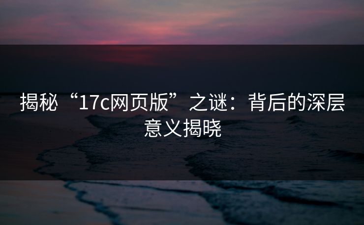 揭秘“17c网页版”之谜:背后的深层意义揭晓 揭秘“17c网页版”之谜:背后的深层意义揭晓