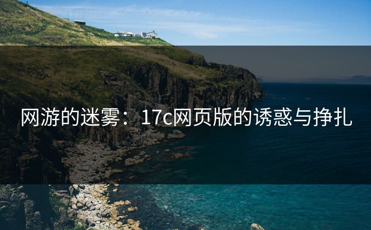 网游的迷雾:17c网页版的诱惑与挣扎 网游的迷雾:17c网页版的诱惑与挣扎