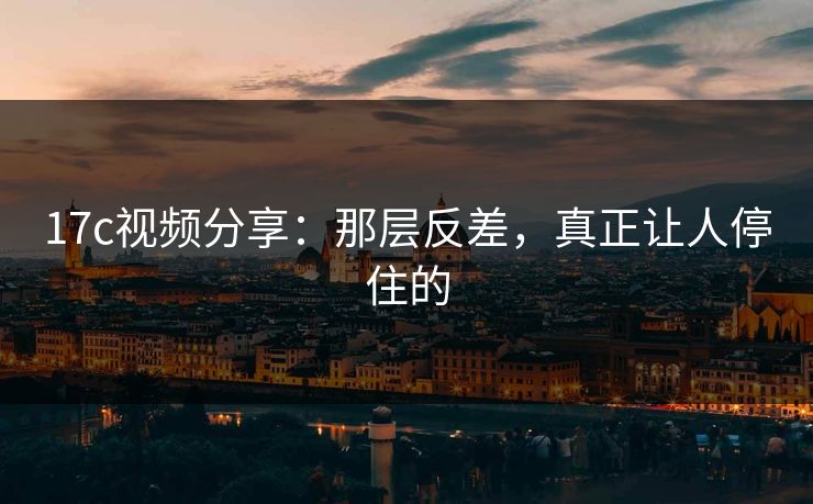 17c视频分享：那层反差，真正让人停住的