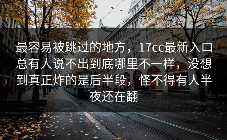 最容易被跳过的地方，17cc最新入口总有人说不出到底哪里不一样，没想到真正炸的是后半段，怪不得有人半夜还在翻